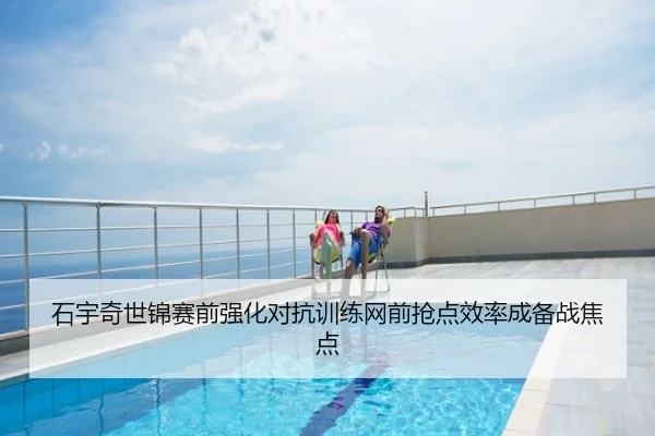 石宇奇世锦赛前强化对抗训练网前抢点效率成备战焦点