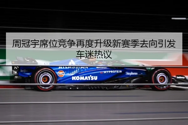 周冠宇席位竞争再度升级新赛季去向引发车迷热议