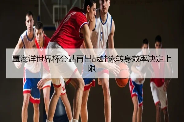 覃海洋世界杯分站再出战蛙泳转身效率决定上限
